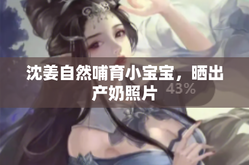 沈姜自然哺育小宝宝，晒出产奶照片