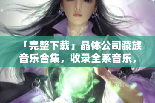 「完整下载」晶体公司藏族音乐合集，收录全系音乐，值得拥有！