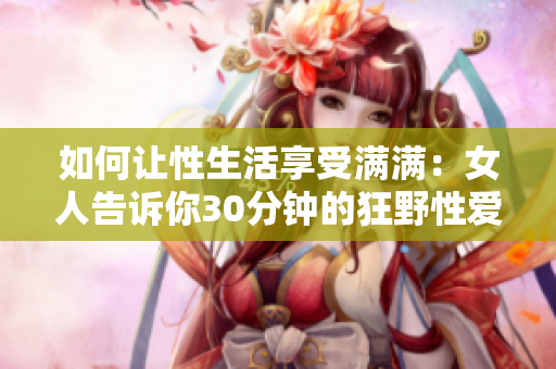 如何让性生活享受满满：女人告诉你30分钟的狂野性爱秘籍！