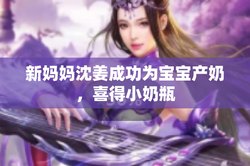 新妈妈沈姜成功为宝宝产奶，喜得小奶瓶