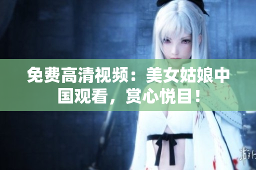 免费高清视频：美女姑娘中国观看，赏心悦目！
