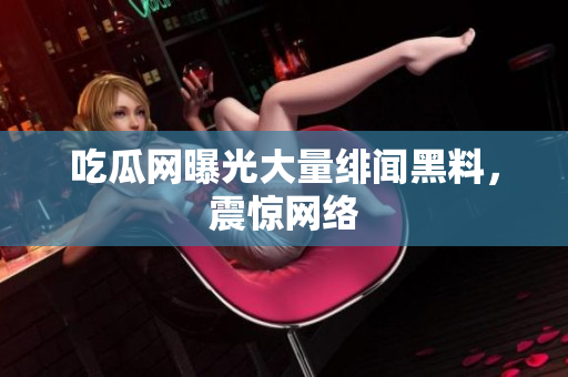吃瓜网曝光大量绯闻黑料，震惊网络