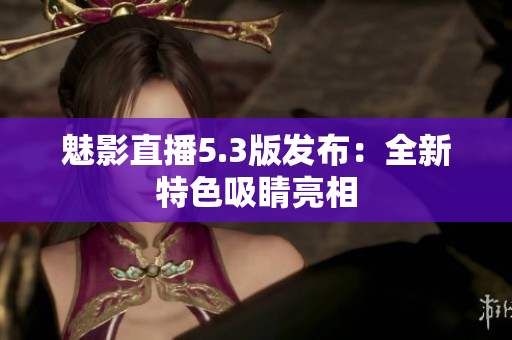 魅影直播5.3版发布：全新特色吸睛亮相