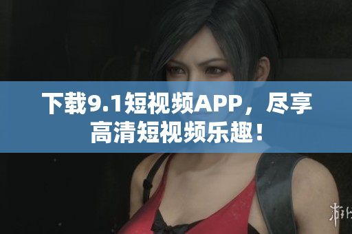 下载9.1短视频APP，尽享高清短视频乐趣！
