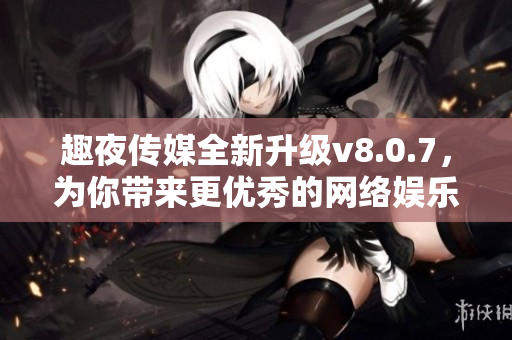 趣夜传媒全新升级v8.0.7，为你带来更优秀的网络娱乐体验