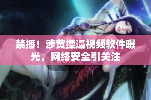 禁播！涉黄操逼视频软件曝光，网络安全引关注