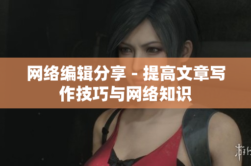 网络编辑分享 - 提高文章写作技巧与网络知识