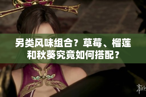另类风味组合？草莓、榴莲和秋葵究竟如何搭配？