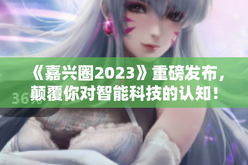 《嘉兴圈2023》重磅发布，颠覆你对智能科技的认知！