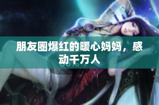 朋友圈爆红的暖心妈妈，感动千万人