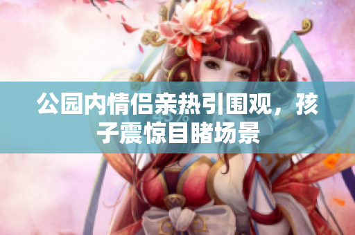 公园内情侣亲热引围观，孩子震惊目睹场景
