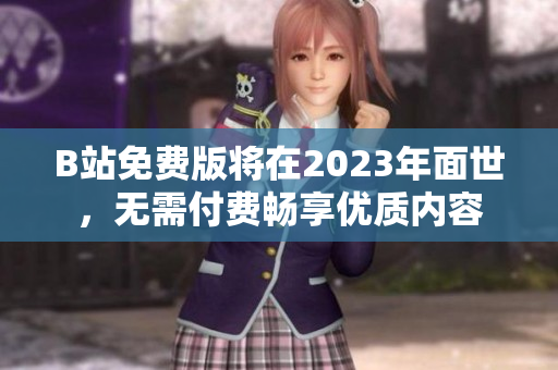 B站免费版将在2023年面世，无需付费畅享优质内容