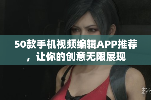 50款手机视频编辑APP推荐，让你的创意无限展现
