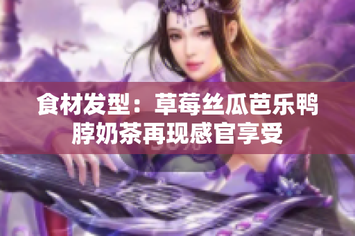 食材发型：草莓丝瓜芭乐鸭脖奶茶再现感官享受