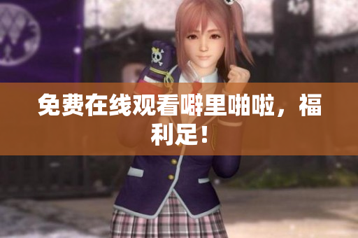 免费在线观看噼里啪啦，福利足！