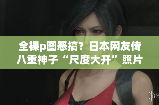 全裸p图恶搞？日本网友传八重神子“尺度大开”照片！