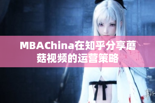 MBAChina在知乎分享蘑菇视频的运营策略
