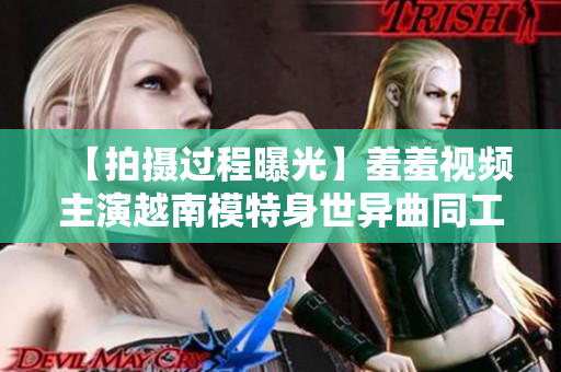 【拍摄过程曝光】羞羞视频主演越南模特身世异曲同工之妙