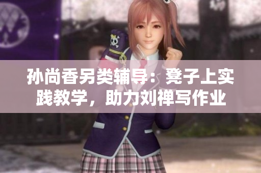 孙尚香另类辅导：凳子上实践教学，助力刘禅写作业