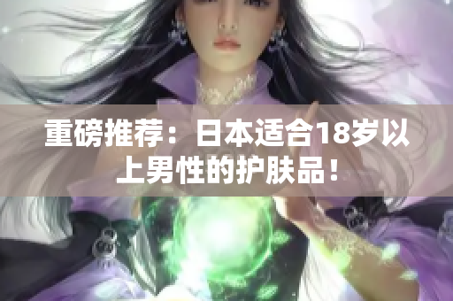 重磅推荐：日本适合18岁以上男性的护肤品！