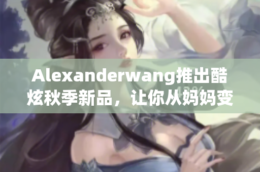 Alexanderwang推出酷炫秋季新品，让你从妈妈变成时尚女王