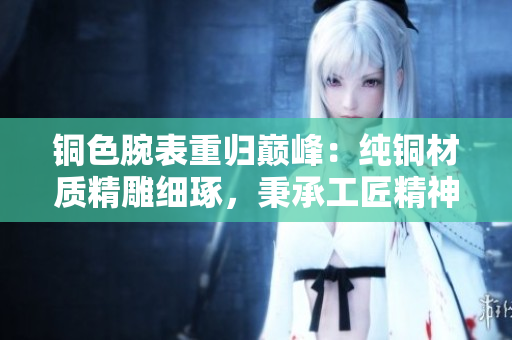 铜色腕表重归巅峰：纯铜材质精雕细琢，秉承工匠精神打造