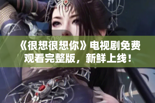 《很想很想你》电视剧免费观看完整版，新鲜上线！