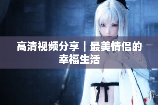 高清视频分享｜最美情侣的幸福生活
