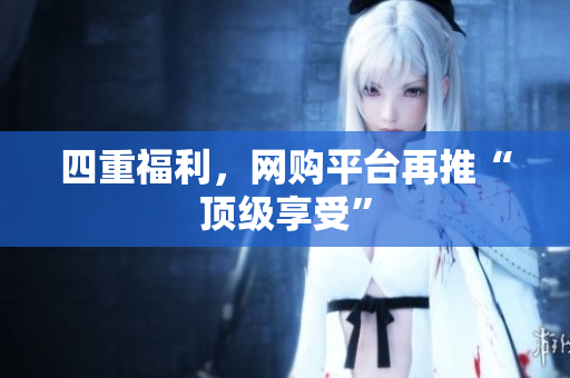 四重福利，网购平台再推“顶级享受”