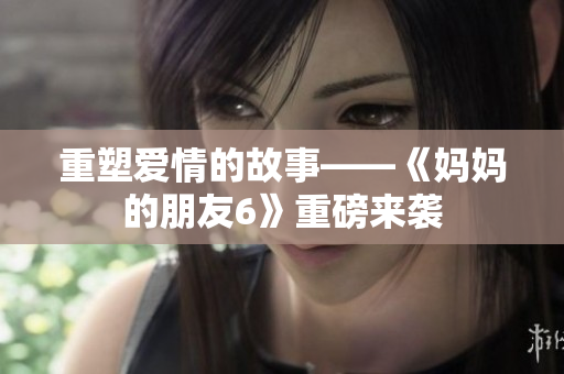 重塑爱情的故事——《妈妈的朋友6》重磅来袭