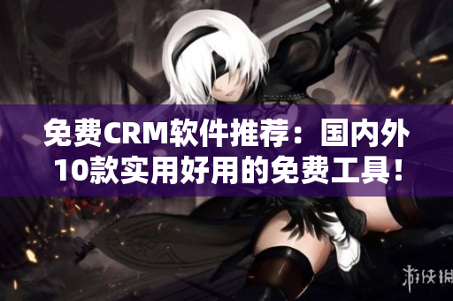 免费CRM软件推荐：国内外10款实用好用的免费工具！