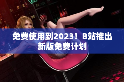 免费使用到2023！B站推出新版免费计划