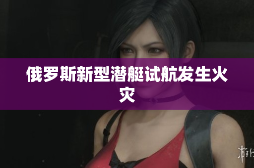 俄罗斯新型潜艇试航发生火灾