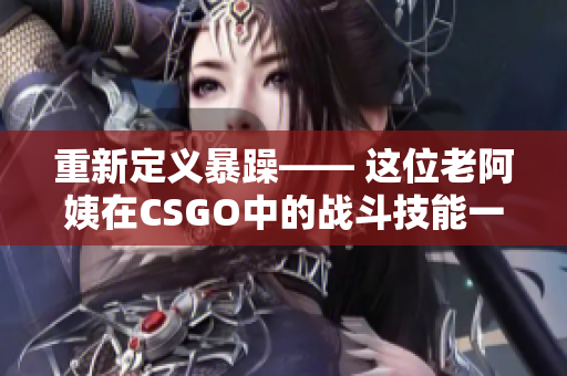 重新定义暴躁—— 这位老阿姨在CSGO中的战斗技能一流！