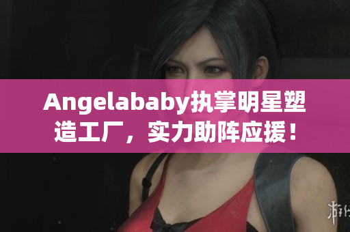 Angelababy执掌明星塑造工厂，实力助阵应援！