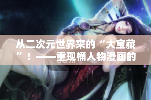从二次元世界来的“大宝藏”！——重现桶人物漫画的魅力