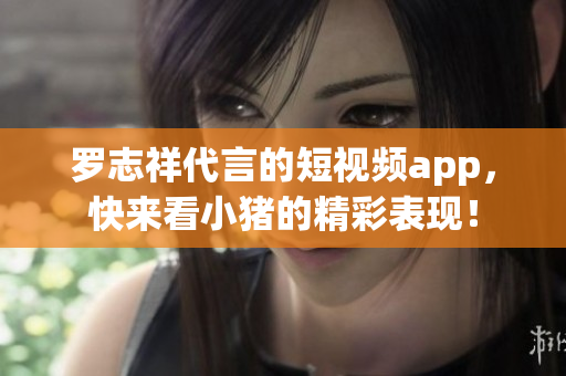 罗志祥代言的短视频app，快来看小猪的精彩表现！