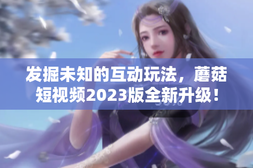 发掘未知的互动玩法，蘑菇短视频2023版全新升级！