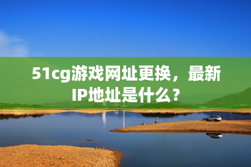 51cg游戏网址更换，最新IP地址是什么？