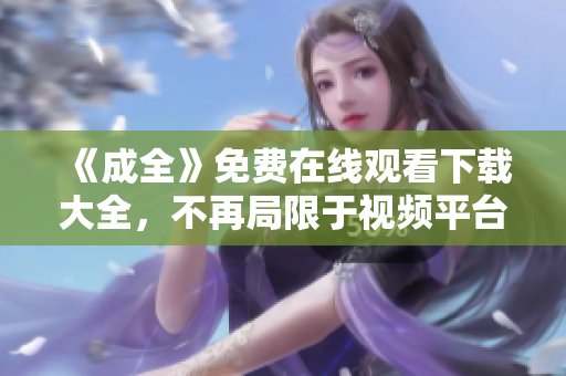 《成全》免费在线观看下载大全，不再局限于视频平台！