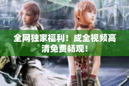 全网独家福利！成全视频高清免费畅观！