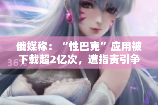 俄媒称：“性巴克”应用被下载超2亿次，遭指责引争议