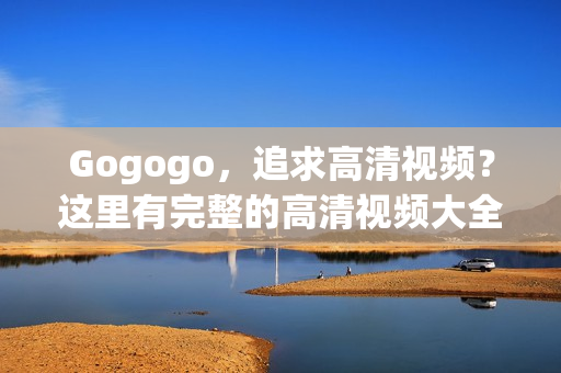 Gogogo，追求高清视频？这里有完整的高清视频大全！