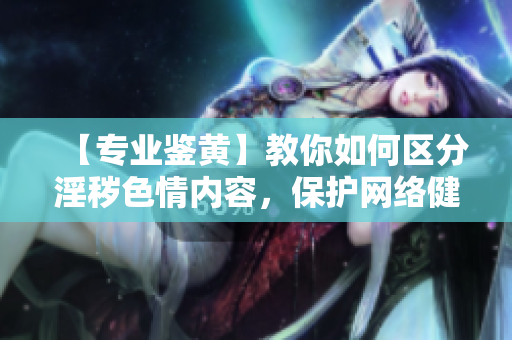 【专业鉴黄】教你如何区分淫秽色情内容，保护网络健康