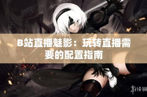 B站直播魅影：玩转直播需要的配置指南