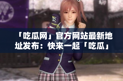 「吃瓜网」官方网站最新地址发布：快来一起「吃瓜」！