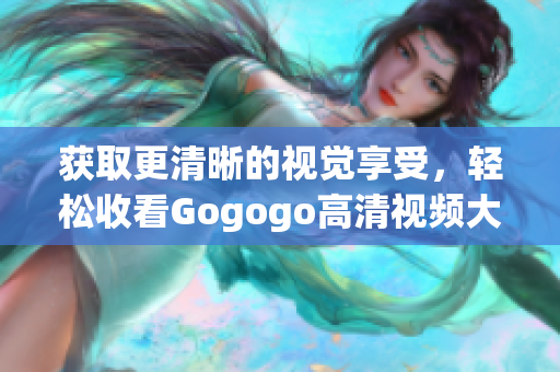 获取更清晰的视觉享受，轻松收看Gogogo高清视频大全！