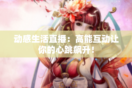 动感生活直播：高能互动让你的心跳飙升！