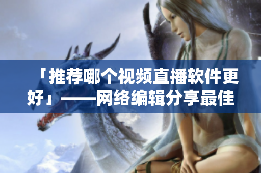 「推荐哪个视频直播软件更好」——网络编辑分享最佳选择