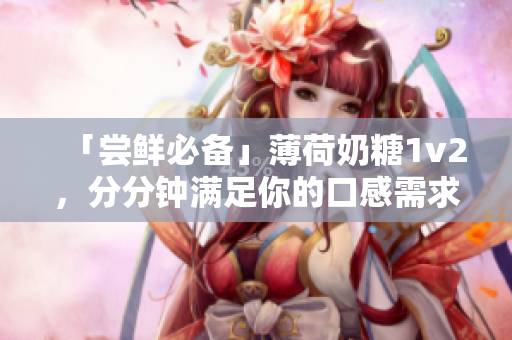 「尝鲜必备」薄荷奶糖1v2，分分钟满足你的口感需求